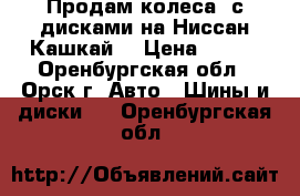 Продам колеса  с дисками на Ниссан Кашкай  › Цена ­ 111 - Оренбургская обл., Орск г. Авто » Шины и диски   . Оренбургская обл.